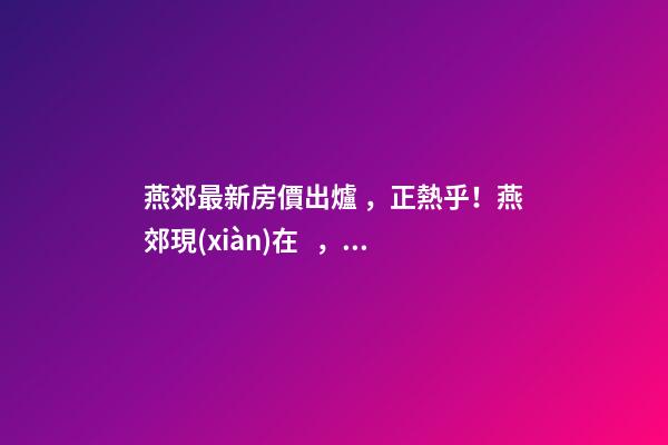 燕郊最新房價出爐，正熱乎！燕郊現(xiàn)在，處于難得的底部！